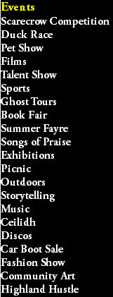 Events Scarecrow Competition Duck Race Pet Show Films Talent Show Sports Ghost Tours Book Fair Summer Fayre Songs of Praise Exhibitions Picnic Outdoors Storytelling Music Ceilidh Discos Car Boot Sale Fashion Show Community Art Highland Hustle
