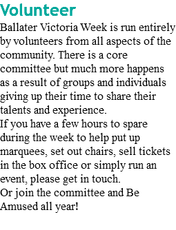 Volunteer Ballater Victoria Week is run entirely by volunteers from all aspects of the community. There is a core committee but much more happens as a result of groups and individuals giving up their time to share their talents and experience. If you have a few hours to spare during the week to help put up marquees, set out chairs, sell tickets in the box office or simply run an event, please get in touch. Or join the committee and Be Amused all year!